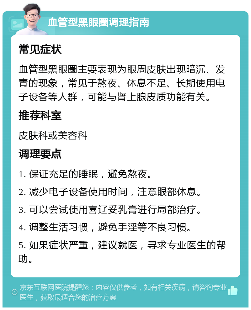 血管型黑眼圈调理指南 常见症状 血管型黑眼圈主要表现为眼周皮肤出现暗沉、发青的现象，常见于熬夜、休息不足、长期使用电子设备等人群，可能与肾上腺皮质功能有关。 推荐科室 皮肤科或美容科 调理要点 1. 保证充足的睡眠，避免熬夜。 2. 减少电子设备使用时间，注意眼部休息。 3. 可以尝试使用喜辽妥乳膏进行局部治疗。 4. 调整生活习惯，避免手淫等不良习惯。 5. 如果症状严重，建议就医，寻求专业医生的帮助。