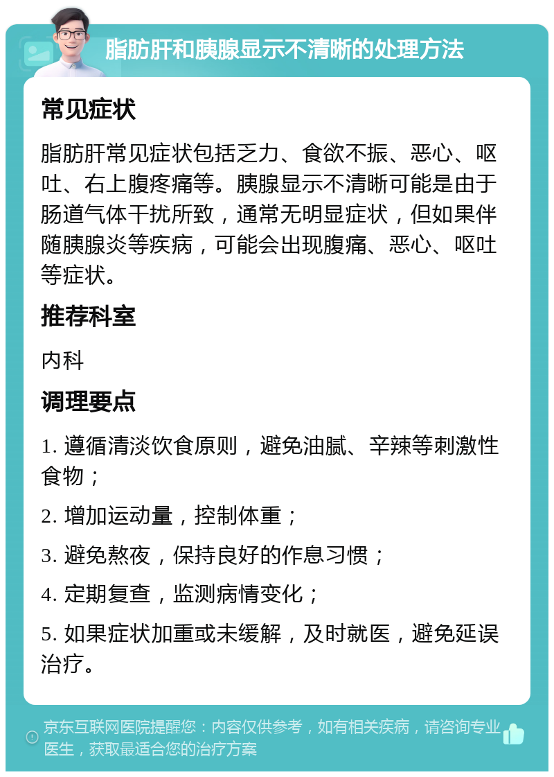 脂肪肝和胰腺显示不清晰的处理方法 常见症状 脂肪肝常见症状包括乏力、食欲不振、恶心、呕吐、右上腹疼痛等。胰腺显示不清晰可能是由于肠道气体干扰所致，通常无明显症状，但如果伴随胰腺炎等疾病，可能会出现腹痛、恶心、呕吐等症状。 推荐科室 内科 调理要点 1. 遵循清淡饮食原则，避免油腻、辛辣等刺激性食物； 2. 增加运动量，控制体重； 3. 避免熬夜，保持良好的作息习惯； 4. 定期复查，监测病情变化； 5. 如果症状加重或未缓解，及时就医，避免延误治疗。