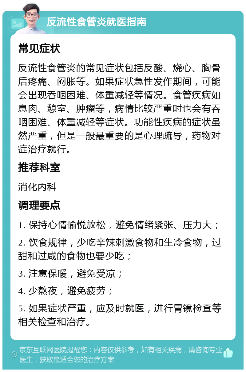 反流性食管炎就医指南 常见症状 反流性食管炎的常见症状包括反酸、烧心、胸骨后疼痛、闷胀等。如果症状急性发作期间，可能会出现吞咽困难、体重减轻等情况。食管疾病如息肉、憩室、肿瘤等，病情比较严重时也会有吞咽困难、体重减轻等症状。功能性疾病的症状虽然严重，但是一般最重要的是心理疏导，药物对症治疗就行。 推荐科室 消化内科 调理要点 1. 保持心情愉悦放松，避免情绪紧张、压力大； 2. 饮食规律，少吃辛辣刺激食物和生冷食物，过甜和过咸的食物也要少吃； 3. 注意保暖，避免受凉； 4. 少熬夜，避免疲劳； 5. 如果症状严重，应及时就医，进行胃镜检查等相关检查和治疗。