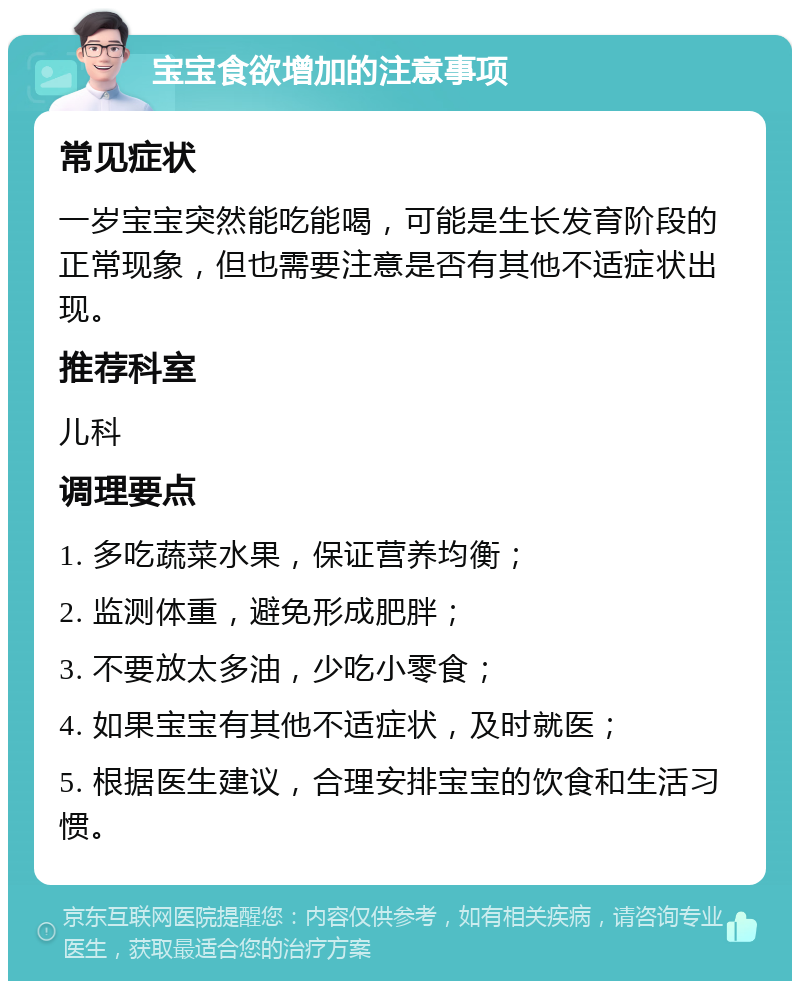 宝宝食欲增加的注意事项 常见症状 一岁宝宝突然能吃能喝，可能是生长发育阶段的正常现象，但也需要注意是否有其他不适症状出现。 推荐科室 儿科 调理要点 1. 多吃蔬菜水果，保证营养均衡； 2. 监测体重，避免形成肥胖； 3. 不要放太多油，少吃小零食； 4. 如果宝宝有其他不适症状，及时就医； 5. 根据医生建议，合理安排宝宝的饮食和生活习惯。