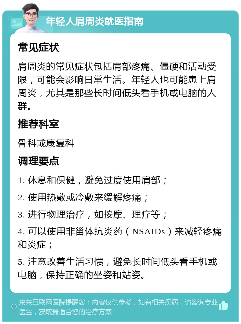 年轻人肩周炎就医指南 常见症状 肩周炎的常见症状包括肩部疼痛、僵硬和活动受限，可能会影响日常生活。年轻人也可能患上肩周炎，尤其是那些长时间低头看手机或电脑的人群。 推荐科室 骨科或康复科 调理要点 1. 休息和保健，避免过度使用肩部； 2. 使用热敷或冷敷来缓解疼痛； 3. 进行物理治疗，如按摩、理疗等； 4. 可以使用非甾体抗炎药（NSAIDs）来减轻疼痛和炎症； 5. 注意改善生活习惯，避免长时间低头看手机或电脑，保持正确的坐姿和站姿。