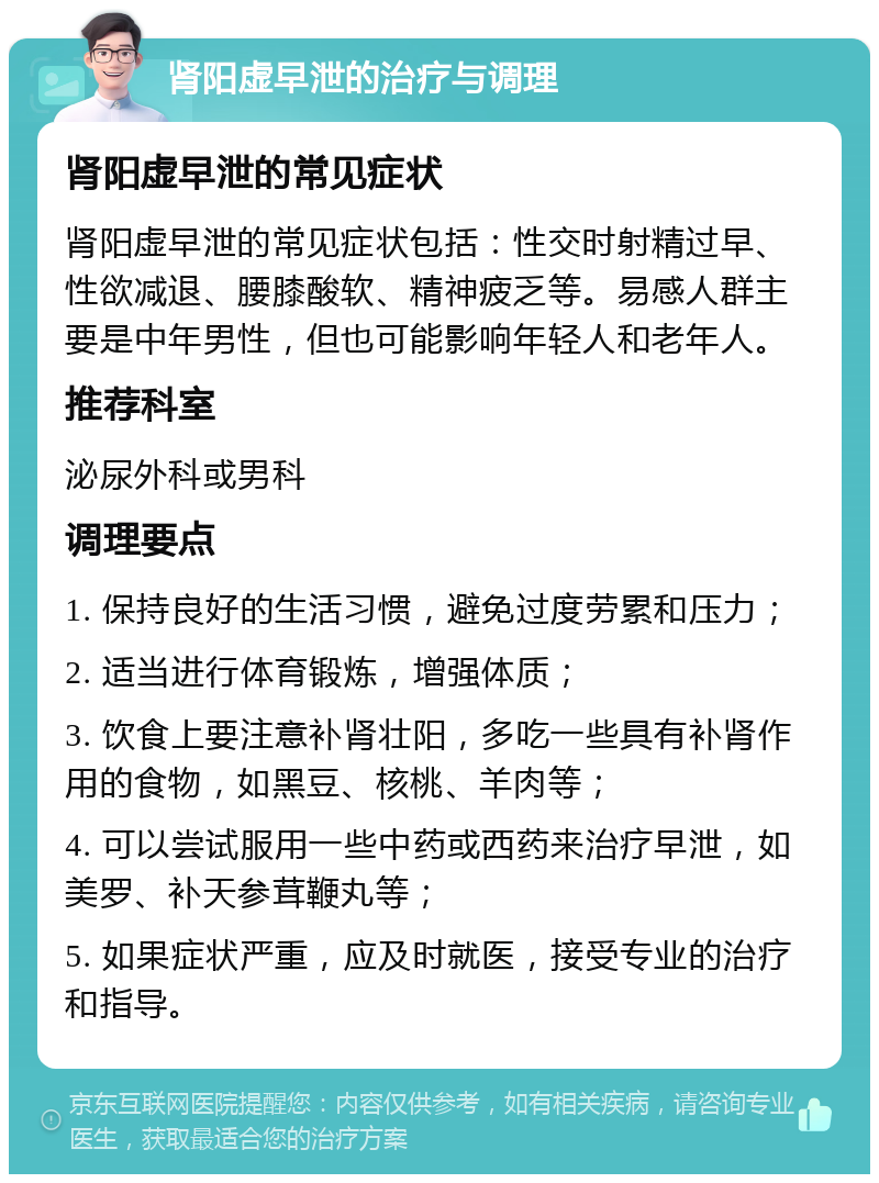 肾阳虚早泄的治疗与调理 肾阳虚早泄的常见症状 肾阳虚早泄的常见症状包括：性交时射精过早、性欲减退、腰膝酸软、精神疲乏等。易感人群主要是中年男性，但也可能影响年轻人和老年人。 推荐科室 泌尿外科或男科 调理要点 1. 保持良好的生活习惯，避免过度劳累和压力； 2. 适当进行体育锻炼，增强体质； 3. 饮食上要注意补肾壮阳，多吃一些具有补肾作用的食物，如黑豆、核桃、羊肉等； 4. 可以尝试服用一些中药或西药来治疗早泄，如美罗、补天参茸鞭丸等； 5. 如果症状严重，应及时就医，接受专业的治疗和指导。