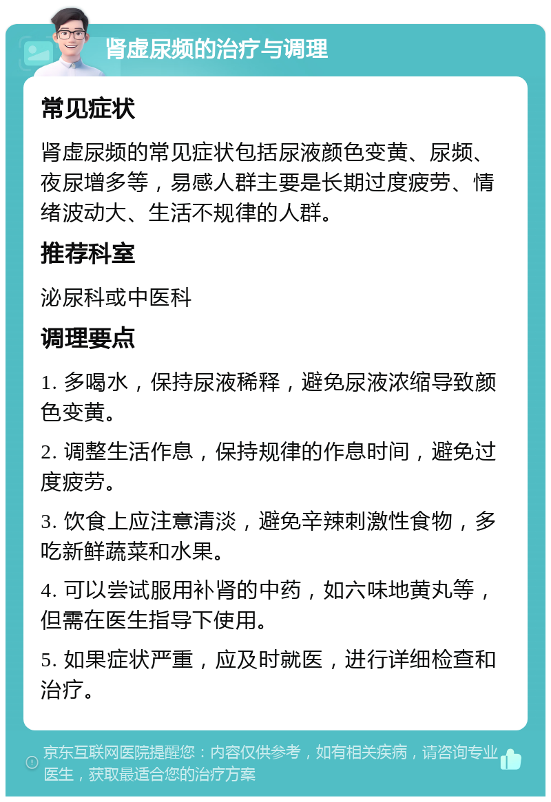 肾虚尿频的治疗与调理 常见症状 肾虚尿频的常见症状包括尿液颜色变黄、尿频、夜尿增多等，易感人群主要是长期过度疲劳、情绪波动大、生活不规律的人群。 推荐科室 泌尿科或中医科 调理要点 1. 多喝水，保持尿液稀释，避免尿液浓缩导致颜色变黄。 2. 调整生活作息，保持规律的作息时间，避免过度疲劳。 3. 饮食上应注意清淡，避免辛辣刺激性食物，多吃新鲜蔬菜和水果。 4. 可以尝试服用补肾的中药，如六味地黄丸等，但需在医生指导下使用。 5. 如果症状严重，应及时就医，进行详细检查和治疗。