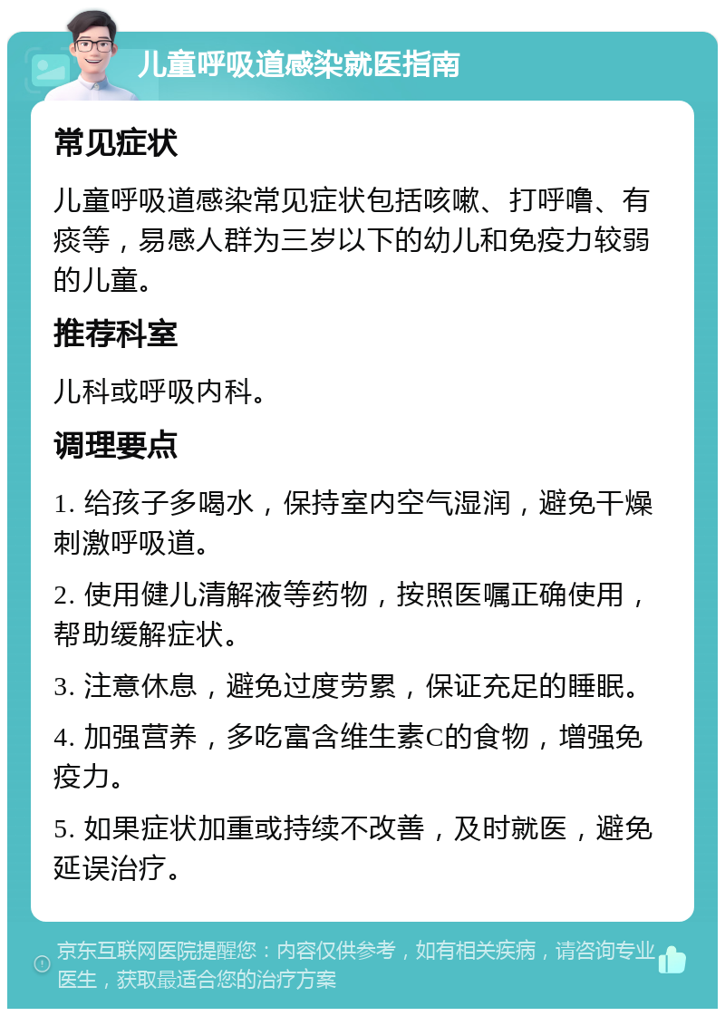 儿童呼吸道感染就医指南 常见症状 儿童呼吸道感染常见症状包括咳嗽、打呼噜、有痰等，易感人群为三岁以下的幼儿和免疫力较弱的儿童。 推荐科室 儿科或呼吸内科。 调理要点 1. 给孩子多喝水，保持室内空气湿润，避免干燥刺激呼吸道。 2. 使用健儿清解液等药物，按照医嘱正确使用，帮助缓解症状。 3. 注意休息，避免过度劳累，保证充足的睡眠。 4. 加强营养，多吃富含维生素C的食物，增强免疫力。 5. 如果症状加重或持续不改善，及时就医，避免延误治疗。