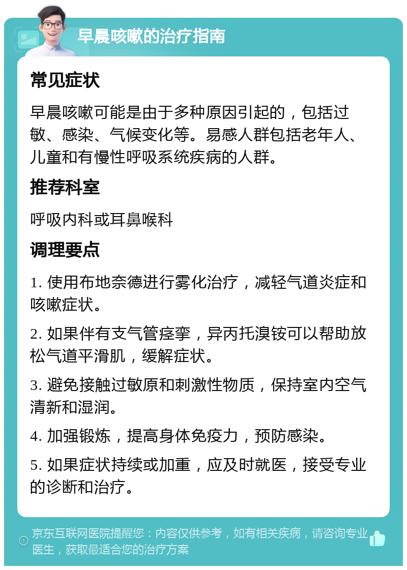 早晨咳嗽的治疗指南 常见症状 早晨咳嗽可能是由于多种原因引起的，包括过敏、感染、气候变化等。易感人群包括老年人、儿童和有慢性呼吸系统疾病的人群。 推荐科室 呼吸内科或耳鼻喉科 调理要点 1. 使用布地奈德进行雾化治疗，减轻气道炎症和咳嗽症状。 2. 如果伴有支气管痉挛，异丙托溴铵可以帮助放松气道平滑肌，缓解症状。 3. 避免接触过敏原和刺激性物质，保持室内空气清新和湿润。 4. 加强锻炼，提高身体免疫力，预防感染。 5. 如果症状持续或加重，应及时就医，接受专业的诊断和治疗。