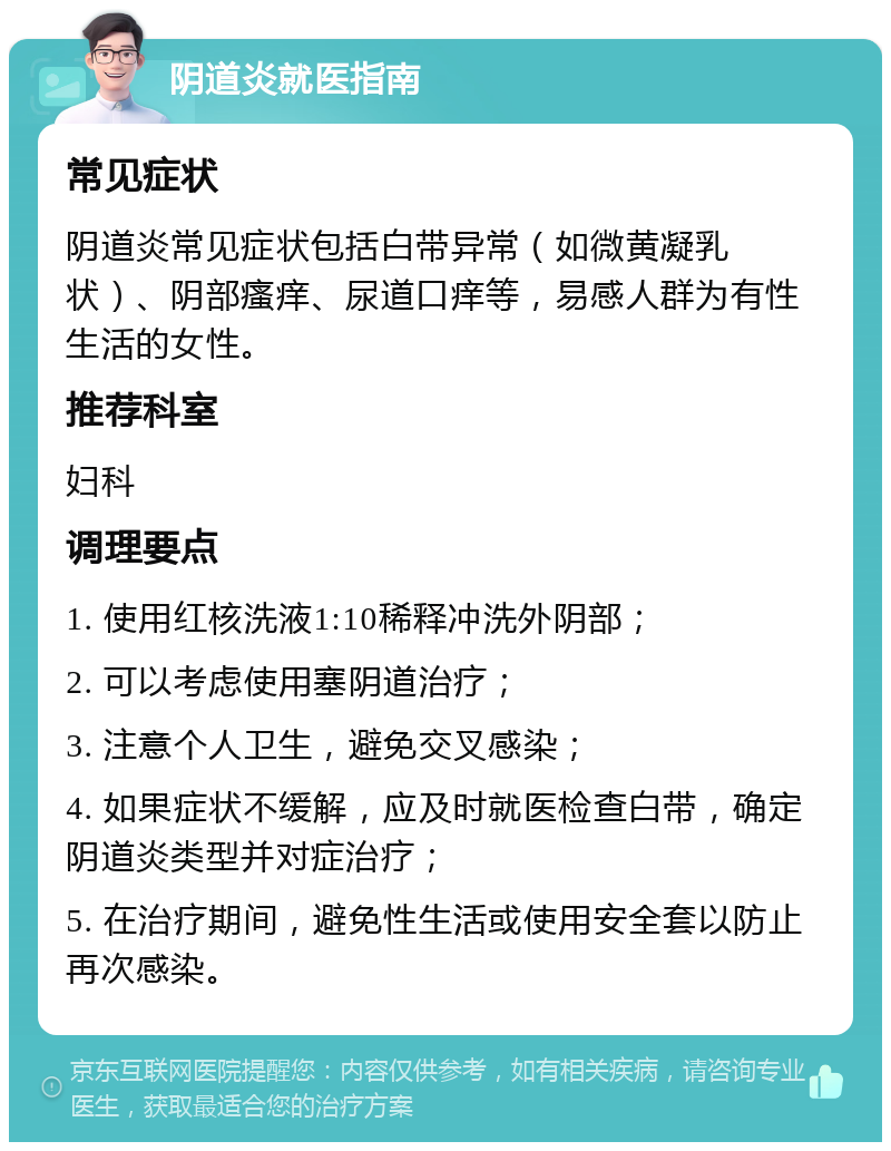 阴道炎就医指南 常见症状 阴道炎常见症状包括白带异常（如微黄凝乳状）、阴部瘙痒、尿道口痒等，易感人群为有性生活的女性。 推荐科室 妇科 调理要点 1. 使用红核洗液1:10稀释冲洗外阴部； 2. 可以考虑使用塞阴道治疗； 3. 注意个人卫生，避免交叉感染； 4. 如果症状不缓解，应及时就医检查白带，确定阴道炎类型并对症治疗； 5. 在治疗期间，避免性生活或使用安全套以防止再次感染。