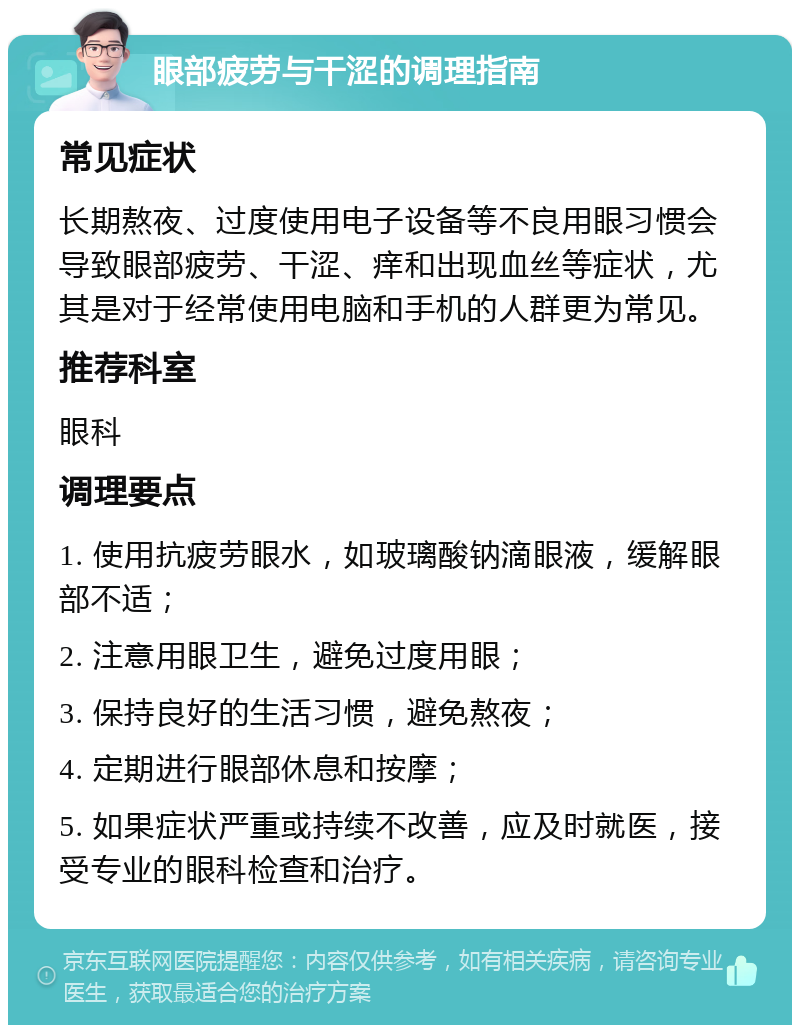 眼部疲劳与干涩的调理指南 常见症状 长期熬夜、过度使用电子设备等不良用眼习惯会导致眼部疲劳、干涩、痒和出现血丝等症状，尤其是对于经常使用电脑和手机的人群更为常见。 推荐科室 眼科 调理要点 1. 使用抗疲劳眼水，如玻璃酸钠滴眼液，缓解眼部不适； 2. 注意用眼卫生，避免过度用眼； 3. 保持良好的生活习惯，避免熬夜； 4. 定期进行眼部休息和按摩； 5. 如果症状严重或持续不改善，应及时就医，接受专业的眼科检查和治疗。