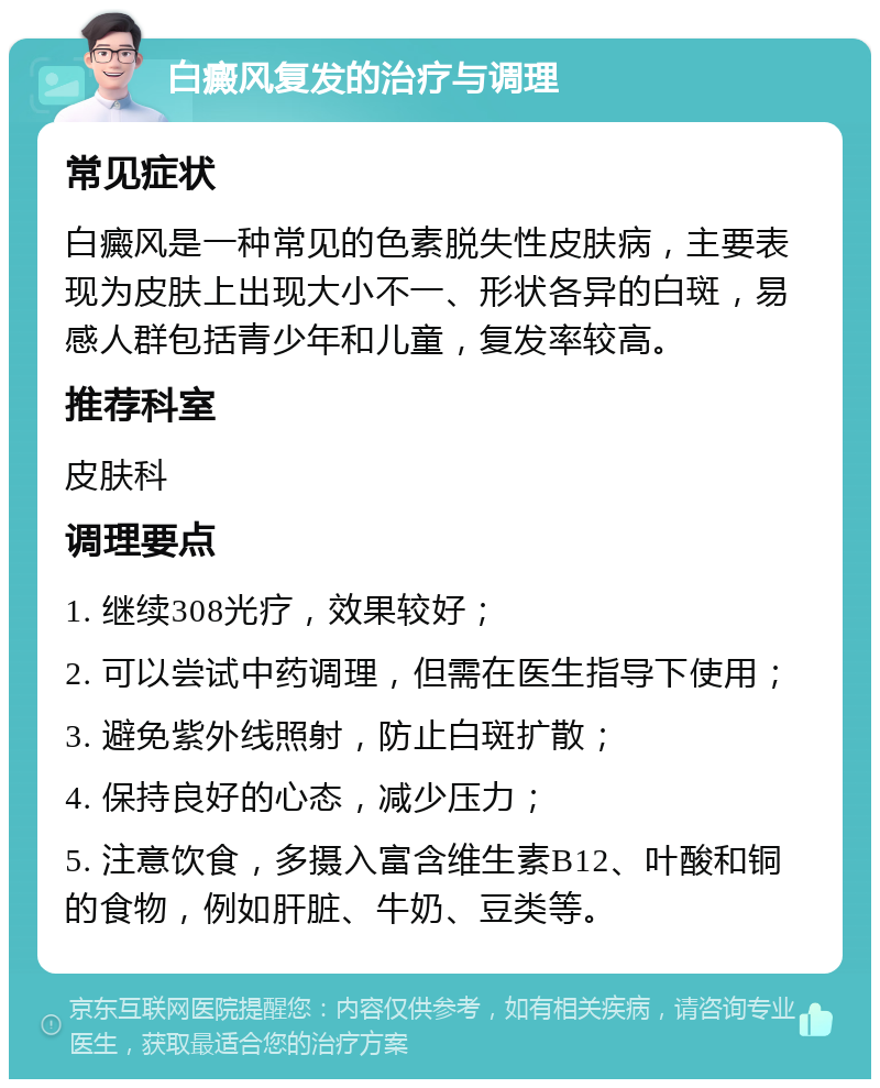 白癜风复发的治疗与调理 常见症状 白癜风是一种常见的色素脱失性皮肤病，主要表现为皮肤上出现大小不一、形状各异的白斑，易感人群包括青少年和儿童，复发率较高。 推荐科室 皮肤科 调理要点 1. 继续308光疗，效果较好； 2. 可以尝试中药调理，但需在医生指导下使用； 3. 避免紫外线照射，防止白斑扩散； 4. 保持良好的心态，减少压力； 5. 注意饮食，多摄入富含维生素B12、叶酸和铜的食物，例如肝脏、牛奶、豆类等。