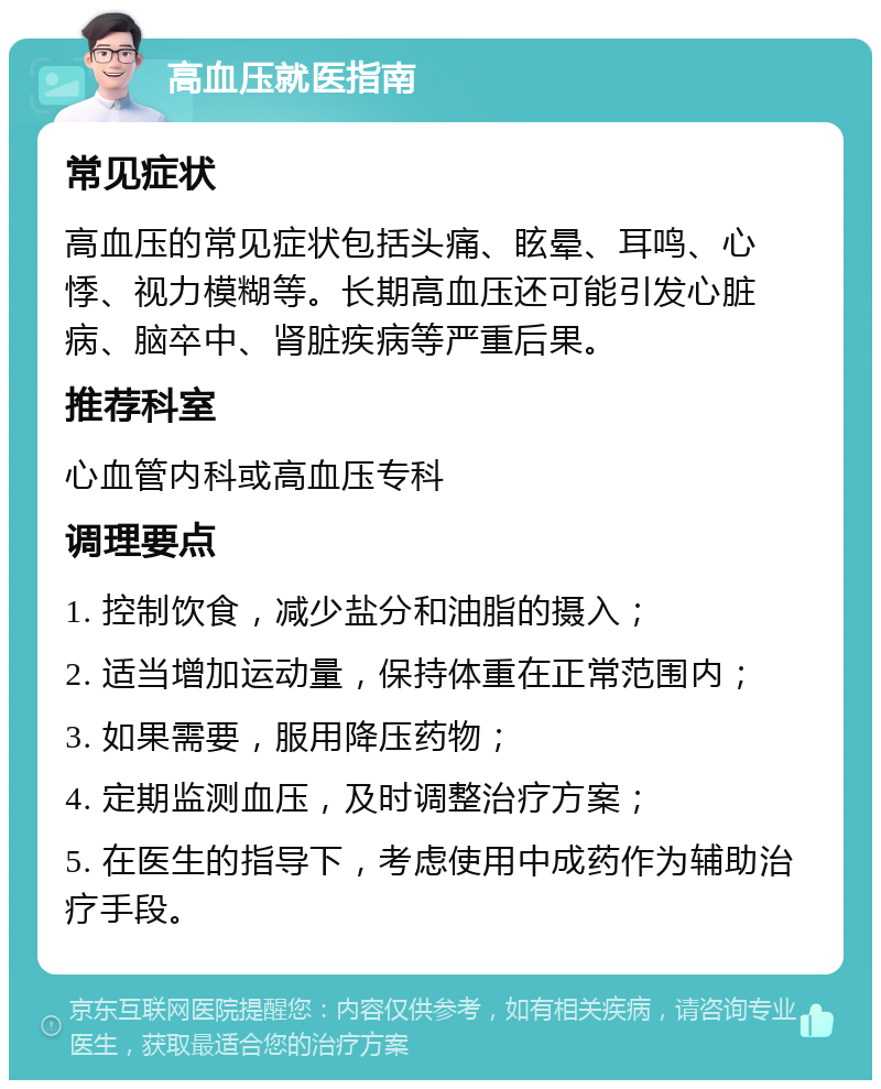 高血压就医指南 常见症状 高血压的常见症状包括头痛、眩晕、耳鸣、心悸、视力模糊等。长期高血压还可能引发心脏病、脑卒中、肾脏疾病等严重后果。 推荐科室 心血管内科或高血压专科 调理要点 1. 控制饮食，减少盐分和油脂的摄入； 2. 适当增加运动量，保持体重在正常范围内； 3. 如果需要，服用降压药物； 4. 定期监测血压，及时调整治疗方案； 5. 在医生的指导下，考虑使用中成药作为辅助治疗手段。