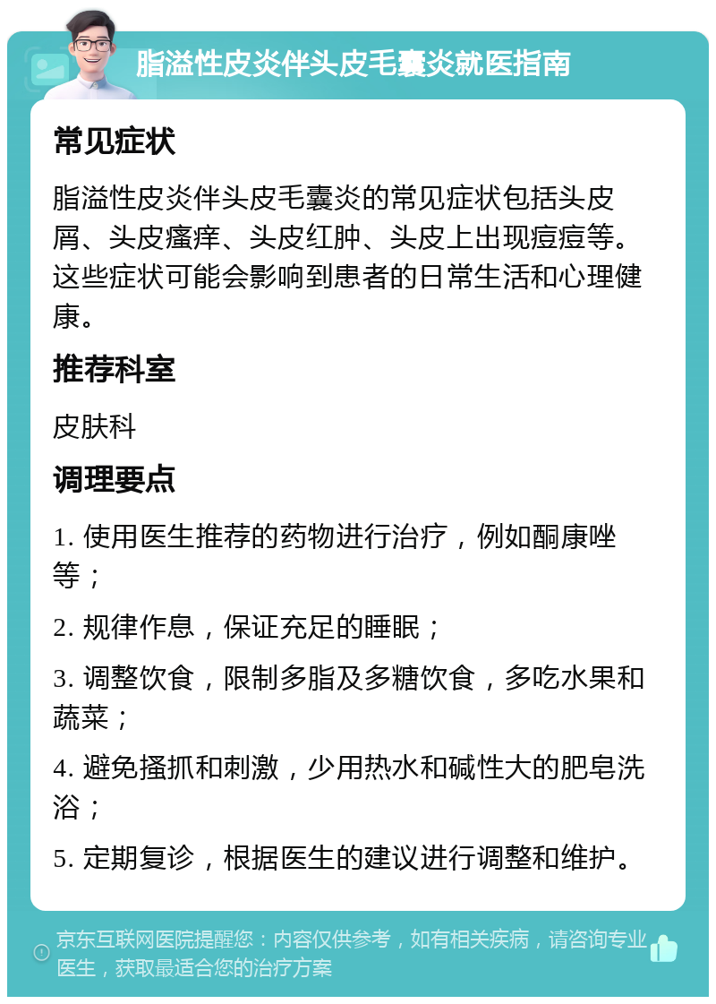 脂溢性皮炎伴头皮毛囊炎就医指南 常见症状 脂溢性皮炎伴头皮毛囊炎的常见症状包括头皮屑、头皮瘙痒、头皮红肿、头皮上出现痘痘等。这些症状可能会影响到患者的日常生活和心理健康。 推荐科室 皮肤科 调理要点 1. 使用医生推荐的药物进行治疗，例如酮康唑等； 2. 规律作息，保证充足的睡眠； 3. 调整饮食，限制多脂及多糖饮食，多吃水果和蔬菜； 4. 避免搔抓和刺激，少用热水和碱性大的肥皂洗浴； 5. 定期复诊，根据医生的建议进行调整和维护。