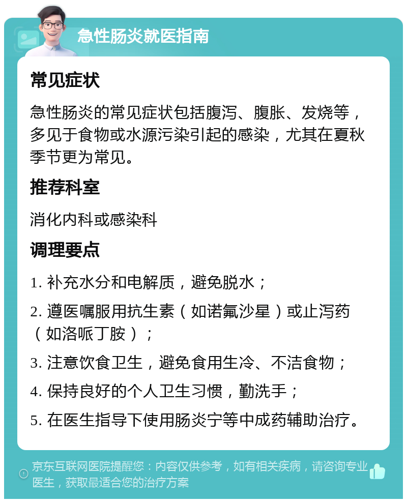 急性肠炎就医指南 常见症状 急性肠炎的常见症状包括腹泻、腹胀、发烧等，多见于食物或水源污染引起的感染，尤其在夏秋季节更为常见。 推荐科室 消化内科或感染科 调理要点 1. 补充水分和电解质，避免脱水； 2. 遵医嘱服用抗生素（如诺氟沙星）或止泻药（如洛哌丁胺）； 3. 注意饮食卫生，避免食用生冷、不洁食物； 4. 保持良好的个人卫生习惯，勤洗手； 5. 在医生指导下使用肠炎宁等中成药辅助治疗。