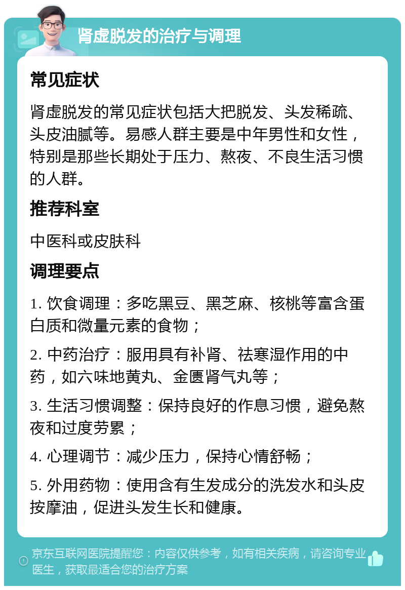 肾虚脱发的治疗与调理 常见症状 肾虚脱发的常见症状包括大把脱发、头发稀疏、头皮油腻等。易感人群主要是中年男性和女性，特别是那些长期处于压力、熬夜、不良生活习惯的人群。 推荐科室 中医科或皮肤科 调理要点 1. 饮食调理：多吃黑豆、黑芝麻、核桃等富含蛋白质和微量元素的食物； 2. 中药治疗：服用具有补肾、祛寒湿作用的中药，如六味地黄丸、金匮肾气丸等； 3. 生活习惯调整：保持良好的作息习惯，避免熬夜和过度劳累； 4. 心理调节：减少压力，保持心情舒畅； 5. 外用药物：使用含有生发成分的洗发水和头皮按摩油，促进头发生长和健康。