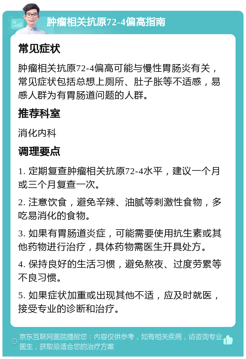 肿瘤相关抗原72-4偏高指南 常见症状 肿瘤相关抗原72-4偏高可能与慢性胃肠炎有关，常见症状包括总想上厕所、肚子胀等不适感，易感人群为有胃肠道问题的人群。 推荐科室 消化内科 调理要点 1. 定期复查肿瘤相关抗原72-4水平，建议一个月或三个月复查一次。 2. 注意饮食，避免辛辣、油腻等刺激性食物，多吃易消化的食物。 3. 如果有胃肠道炎症，可能需要使用抗生素或其他药物进行治疗，具体药物需医生开具处方。 4. 保持良好的生活习惯，避免熬夜、过度劳累等不良习惯。 5. 如果症状加重或出现其他不适，应及时就医，接受专业的诊断和治疗。