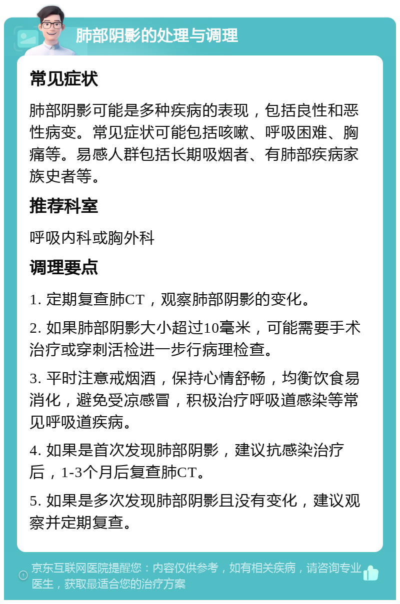 肺部阴影的处理与调理 常见症状 肺部阴影可能是多种疾病的表现，包括良性和恶性病变。常见症状可能包括咳嗽、呼吸困难、胸痛等。易感人群包括长期吸烟者、有肺部疾病家族史者等。 推荐科室 呼吸内科或胸外科 调理要点 1. 定期复查肺CT，观察肺部阴影的变化。 2. 如果肺部阴影大小超过10毫米，可能需要手术治疗或穿刺活检进一步行病理检查。 3. 平时注意戒烟酒，保持心情舒畅，均衡饮食易消化，避免受凉感冒，积极治疗呼吸道感染等常见呼吸道疾病。 4. 如果是首次发现肺部阴影，建议抗感染治疗后，1-3个月后复查肺CT。 5. 如果是多次发现肺部阴影且没有变化，建议观察并定期复查。