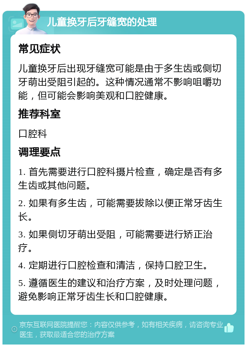 儿童换牙后牙缝宽的处理 常见症状 儿童换牙后出现牙缝宽可能是由于多生齿或侧切牙萌出受阻引起的。这种情况通常不影响咀嚼功能，但可能会影响美观和口腔健康。 推荐科室 口腔科 调理要点 1. 首先需要进行口腔科摄片检查，确定是否有多生齿或其他问题。 2. 如果有多生齿，可能需要拔除以便正常牙齿生长。 3. 如果侧切牙萌出受阻，可能需要进行矫正治疗。 4. 定期进行口腔检查和清洁，保持口腔卫生。 5. 遵循医生的建议和治疗方案，及时处理问题，避免影响正常牙齿生长和口腔健康。