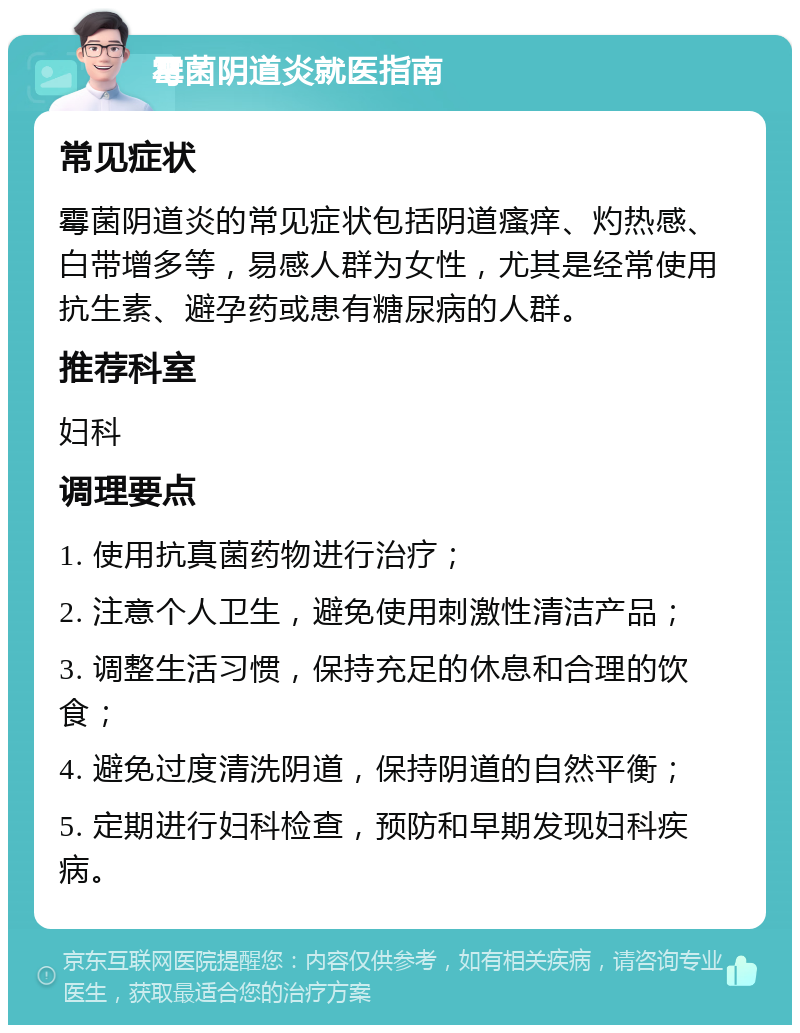 霉菌阴道炎就医指南 常见症状 霉菌阴道炎的常见症状包括阴道瘙痒、灼热感、白带增多等，易感人群为女性，尤其是经常使用抗生素、避孕药或患有糖尿病的人群。 推荐科室 妇科 调理要点 1. 使用抗真菌药物进行治疗； 2. 注意个人卫生，避免使用刺激性清洁产品； 3. 调整生活习惯，保持充足的休息和合理的饮食； 4. 避免过度清洗阴道，保持阴道的自然平衡； 5. 定期进行妇科检查，预防和早期发现妇科疾病。