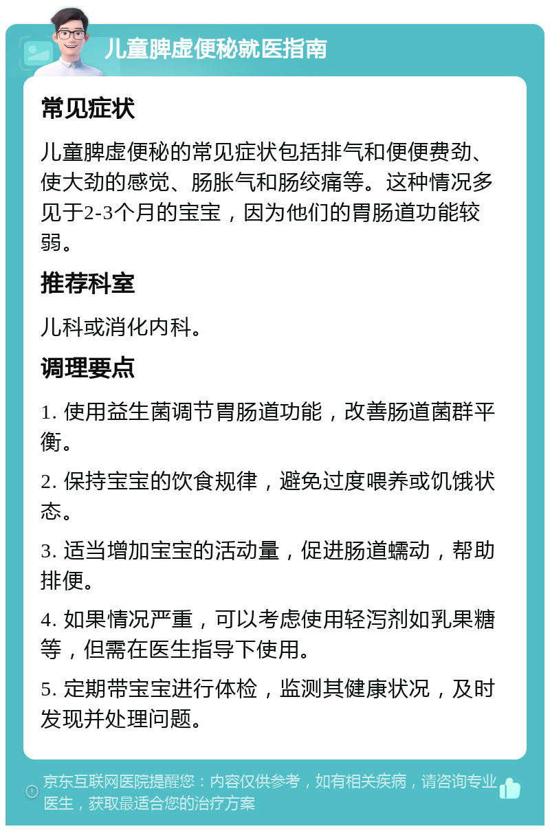 儿童脾虚便秘就医指南 常见症状 儿童脾虚便秘的常见症状包括排气和便便费劲、使大劲的感觉、肠胀气和肠绞痛等。这种情况多见于2-3个月的宝宝，因为他们的胃肠道功能较弱。 推荐科室 儿科或消化内科。 调理要点 1. 使用益生菌调节胃肠道功能，改善肠道菌群平衡。 2. 保持宝宝的饮食规律，避免过度喂养或饥饿状态。 3. 适当增加宝宝的活动量，促进肠道蠕动，帮助排便。 4. 如果情况严重，可以考虑使用轻泻剂如乳果糖等，但需在医生指导下使用。 5. 定期带宝宝进行体检，监测其健康状况，及时发现并处理问题。