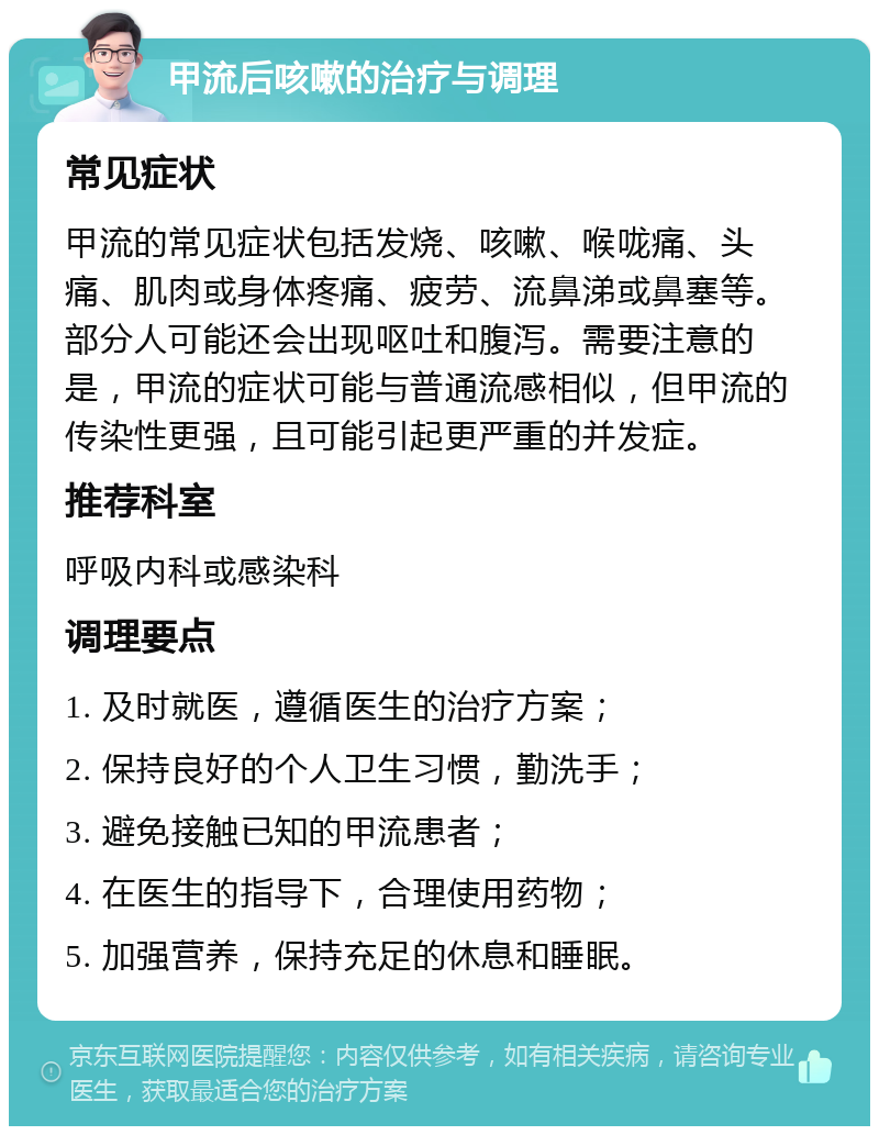 甲流后咳嗽的治疗与调理 常见症状 甲流的常见症状包括发烧、咳嗽、喉咙痛、头痛、肌肉或身体疼痛、疲劳、流鼻涕或鼻塞等。部分人可能还会出现呕吐和腹泻。需要注意的是，甲流的症状可能与普通流感相似，但甲流的传染性更强，且可能引起更严重的并发症。 推荐科室 呼吸内科或感染科 调理要点 1. 及时就医，遵循医生的治疗方案； 2. 保持良好的个人卫生习惯，勤洗手； 3. 避免接触已知的甲流患者； 4. 在医生的指导下，合理使用药物； 5. 加强营养，保持充足的休息和睡眠。