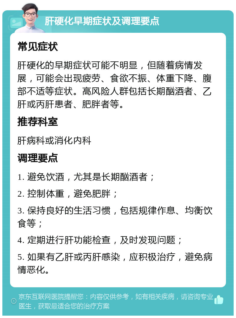 肝硬化早期症状及调理要点 常见症状 肝硬化的早期症状可能不明显，但随着病情发展，可能会出现疲劳、食欲不振、体重下降、腹部不适等症状。高风险人群包括长期酗酒者、乙肝或丙肝患者、肥胖者等。 推荐科室 肝病科或消化内科 调理要点 1. 避免饮酒，尤其是长期酗酒者； 2. 控制体重，避免肥胖； 3. 保持良好的生活习惯，包括规律作息、均衡饮食等； 4. 定期进行肝功能检查，及时发现问题； 5. 如果有乙肝或丙肝感染，应积极治疗，避免病情恶化。