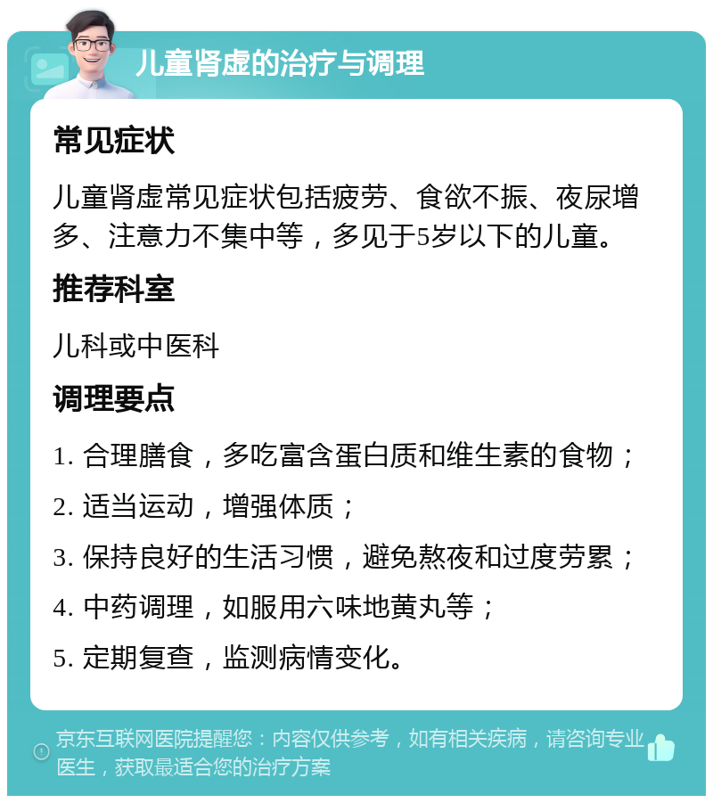 儿童肾虚的治疗与调理 常见症状 儿童肾虚常见症状包括疲劳、食欲不振、夜尿增多、注意力不集中等，多见于5岁以下的儿童。 推荐科室 儿科或中医科 调理要点 1. 合理膳食，多吃富含蛋白质和维生素的食物； 2. 适当运动，增强体质； 3. 保持良好的生活习惯，避免熬夜和过度劳累； 4. 中药调理，如服用六味地黄丸等； 5. 定期复查，监测病情变化。