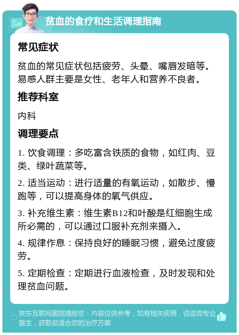 贫血的食疗和生活调理指南 常见症状 贫血的常见症状包括疲劳、头晕、嘴唇发暗等。易感人群主要是女性、老年人和营养不良者。 推荐科室 内科 调理要点 1. 饮食调理：多吃富含铁质的食物，如红肉、豆类、绿叶蔬菜等。 2. 适当运动：进行适量的有氧运动，如散步、慢跑等，可以提高身体的氧气供应。 3. 补充维生素：维生素B12和叶酸是红细胞生成所必需的，可以通过口服补充剂来摄入。 4. 规律作息：保持良好的睡眠习惯，避免过度疲劳。 5. 定期检查：定期进行血液检查，及时发现和处理贫血问题。