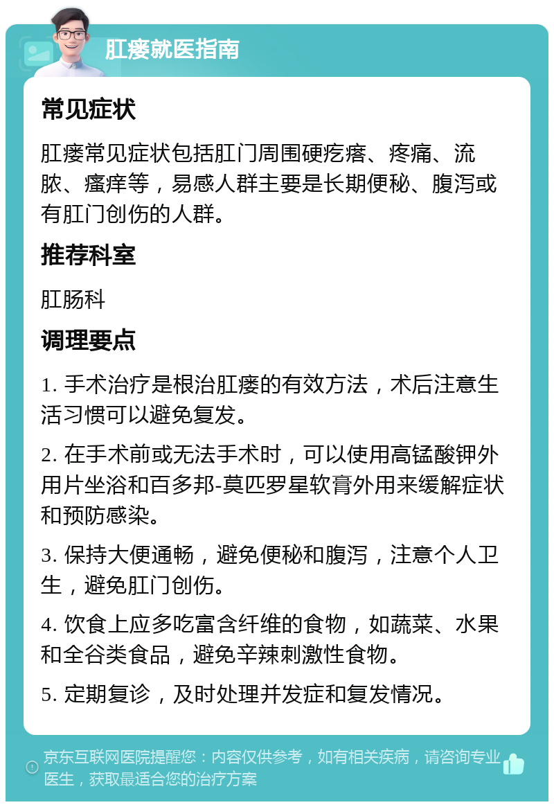 肛瘘就医指南 常见症状 肛瘘常见症状包括肛门周围硬疙瘩、疼痛、流脓、瘙痒等，易感人群主要是长期便秘、腹泻或有肛门创伤的人群。 推荐科室 肛肠科 调理要点 1. 手术治疗是根治肛瘘的有效方法，术后注意生活习惯可以避免复发。 2. 在手术前或无法手术时，可以使用高锰酸钾外用片坐浴和百多邦-莫匹罗星软膏外用来缓解症状和预防感染。 3. 保持大便通畅，避免便秘和腹泻，注意个人卫生，避免肛门创伤。 4. 饮食上应多吃富含纤维的食物，如蔬菜、水果和全谷类食品，避免辛辣刺激性食物。 5. 定期复诊，及时处理并发症和复发情况。