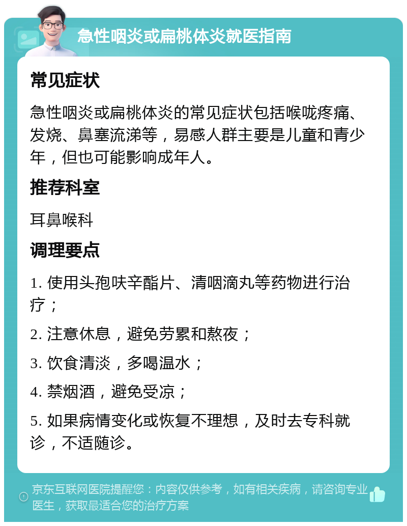 急性咽炎或扁桃体炎就医指南 常见症状 急性咽炎或扁桃体炎的常见症状包括喉咙疼痛、发烧、鼻塞流涕等，易感人群主要是儿童和青少年，但也可能影响成年人。 推荐科室 耳鼻喉科 调理要点 1. 使用头孢呋辛酯片、清咽滴丸等药物进行治疗； 2. 注意休息，避免劳累和熬夜； 3. 饮食清淡，多喝温水； 4. 禁烟酒，避免受凉； 5. 如果病情变化或恢复不理想，及时去专科就诊，不适随诊。