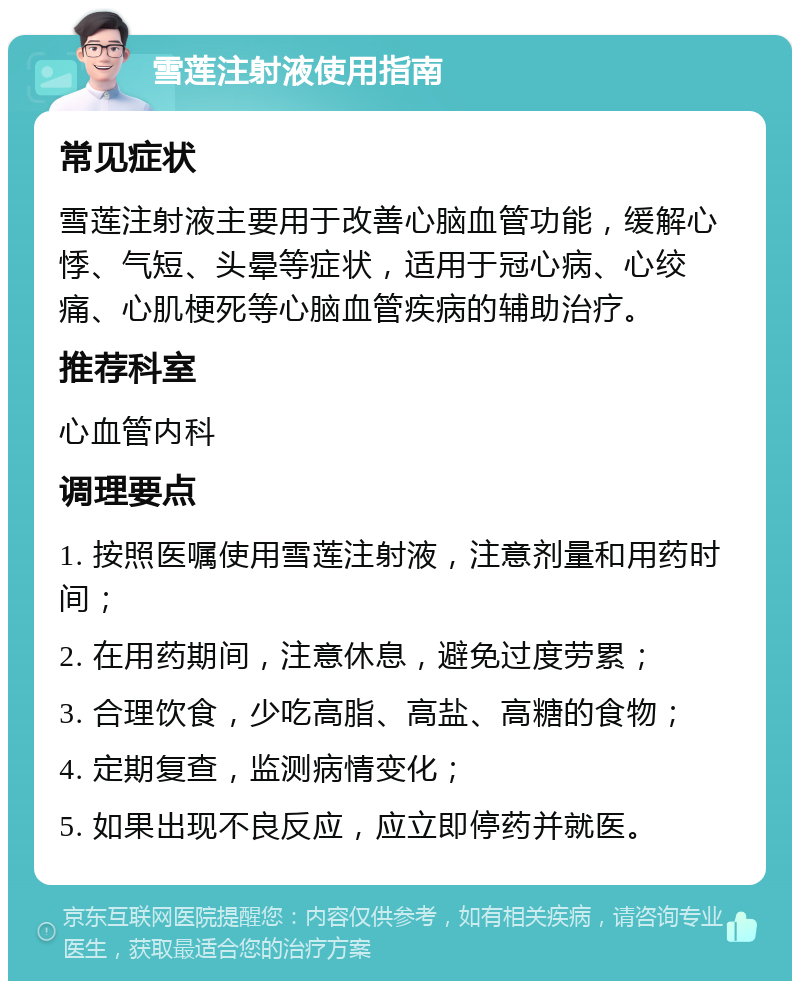 雪莲注射液使用指南 常见症状 雪莲注射液主要用于改善心脑血管功能，缓解心悸、气短、头晕等症状，适用于冠心病、心绞痛、心肌梗死等心脑血管疾病的辅助治疗。 推荐科室 心血管内科 调理要点 1. 按照医嘱使用雪莲注射液，注意剂量和用药时间； 2. 在用药期间，注意休息，避免过度劳累； 3. 合理饮食，少吃高脂、高盐、高糖的食物； 4. 定期复查，监测病情变化； 5. 如果出现不良反应，应立即停药并就医。