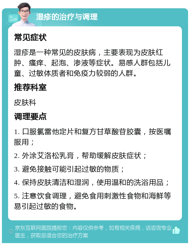 湿疹的治疗与调理 常见症状 湿疹是一种常见的皮肤病，主要表现为皮肤红肿、瘙痒、起泡、渗液等症状。易感人群包括儿童、过敏体质者和免疫力较弱的人群。 推荐科室 皮肤科 调理要点 1. 口服氯雷他定片和复方甘草酸苷胶囊，按医嘱服用； 2. 外涂艾洛松乳膏，帮助缓解皮肤症状； 3. 避免接触可能引起过敏的物质； 4. 保持皮肤清洁和湿润，使用温和的洗浴用品； 5. 注意饮食调理，避免食用刺激性食物和海鲜等易引起过敏的食物。