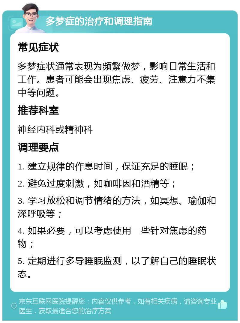 多梦症的治疗和调理指南 常见症状 多梦症状通常表现为频繁做梦，影响日常生活和工作。患者可能会出现焦虑、疲劳、注意力不集中等问题。 推荐科室 神经内科或精神科 调理要点 1. 建立规律的作息时间，保证充足的睡眠； 2. 避免过度刺激，如咖啡因和酒精等； 3. 学习放松和调节情绪的方法，如冥想、瑜伽和深呼吸等； 4. 如果必要，可以考虑使用一些针对焦虑的药物； 5. 定期进行多导睡眠监测，以了解自己的睡眠状态。