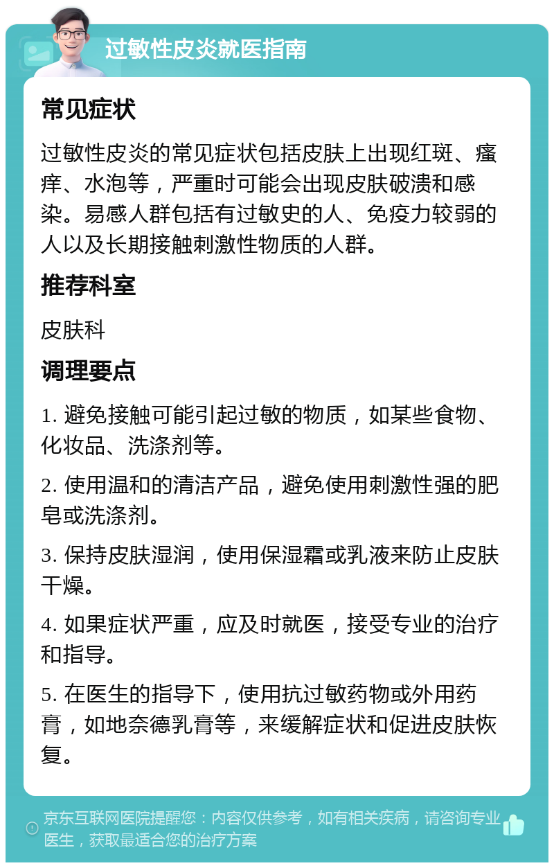 过敏性皮炎就医指南 常见症状 过敏性皮炎的常见症状包括皮肤上出现红斑、瘙痒、水泡等，严重时可能会出现皮肤破溃和感染。易感人群包括有过敏史的人、免疫力较弱的人以及长期接触刺激性物质的人群。 推荐科室 皮肤科 调理要点 1. 避免接触可能引起过敏的物质，如某些食物、化妆品、洗涤剂等。 2. 使用温和的清洁产品，避免使用刺激性强的肥皂或洗涤剂。 3. 保持皮肤湿润，使用保湿霜或乳液来防止皮肤干燥。 4. 如果症状严重，应及时就医，接受专业的治疗和指导。 5. 在医生的指导下，使用抗过敏药物或外用药膏，如地奈德乳膏等，来缓解症状和促进皮肤恢复。