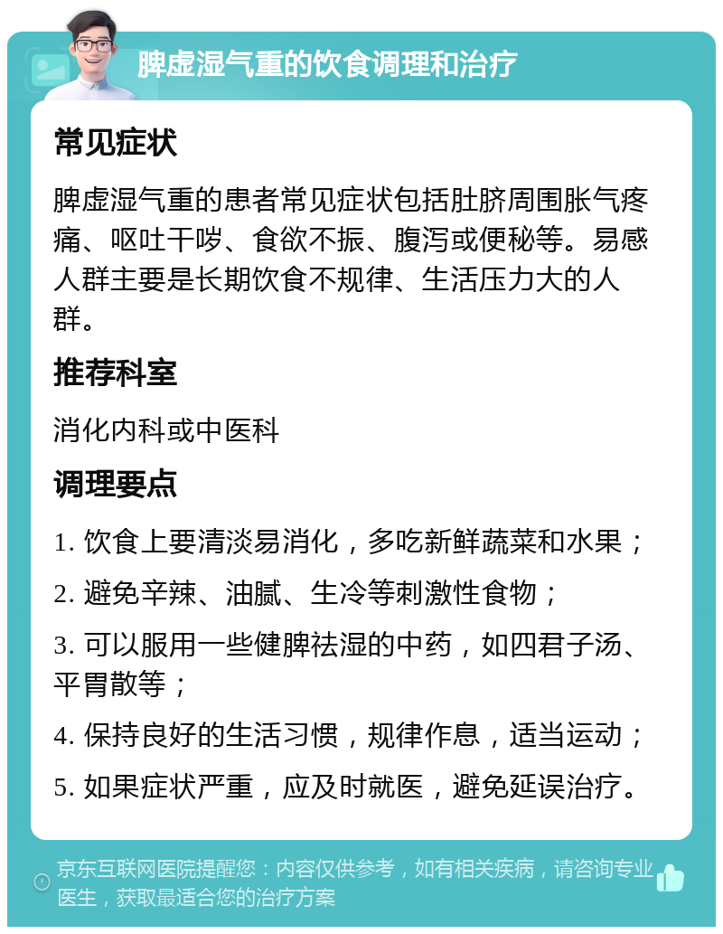 脾虚湿气重的饮食调理和治疗 常见症状 脾虚湿气重的患者常见症状包括肚脐周围胀气疼痛、呕吐干哕、食欲不振、腹泻或便秘等。易感人群主要是长期饮食不规律、生活压力大的人群。 推荐科室 消化内科或中医科 调理要点 1. 饮食上要清淡易消化，多吃新鲜蔬菜和水果； 2. 避免辛辣、油腻、生冷等刺激性食物； 3. 可以服用一些健脾祛湿的中药，如四君子汤、平胃散等； 4. 保持良好的生活习惯，规律作息，适当运动； 5. 如果症状严重，应及时就医，避免延误治疗。