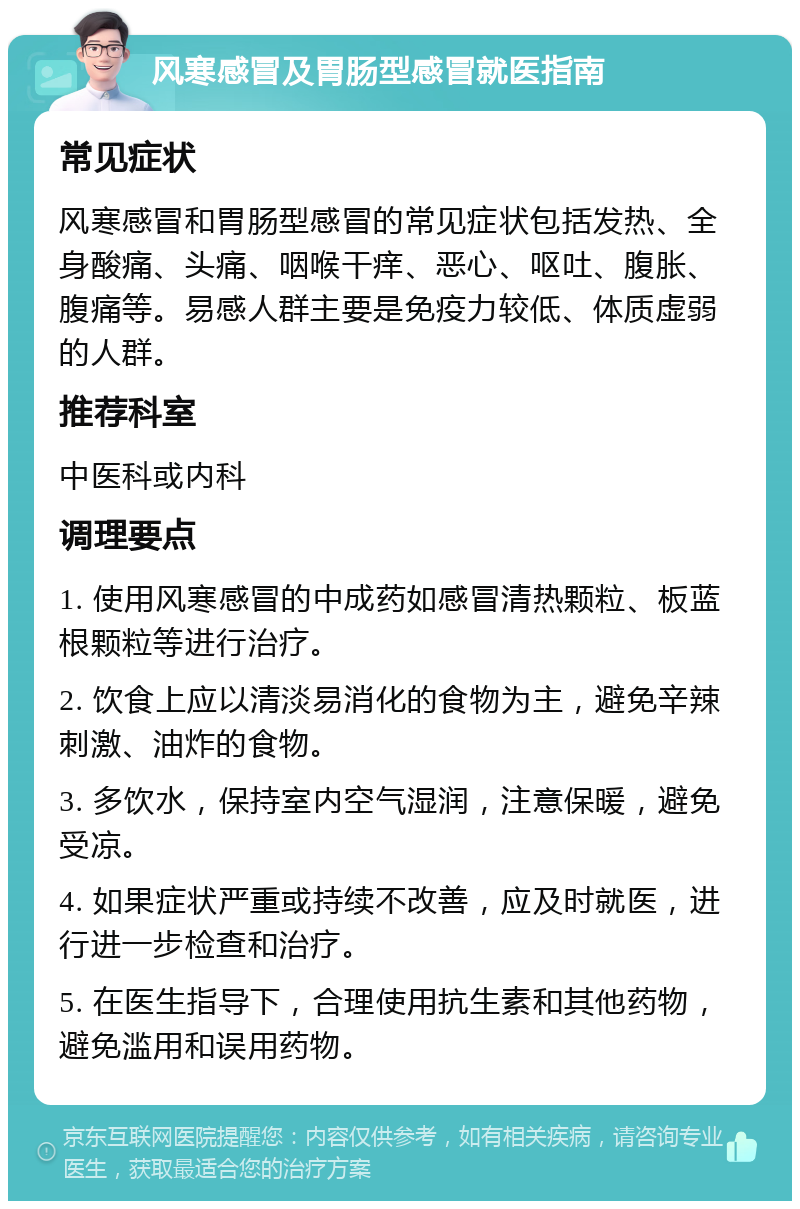 风寒感冒及胃肠型感冒就医指南 常见症状 风寒感冒和胃肠型感冒的常见症状包括发热、全身酸痛、头痛、咽喉干痒、恶心、呕吐、腹胀、腹痛等。易感人群主要是免疫力较低、体质虚弱的人群。 推荐科室 中医科或内科 调理要点 1. 使用风寒感冒的中成药如感冒清热颗粒、板蓝根颗粒等进行治疗。 2. 饮食上应以清淡易消化的食物为主，避免辛辣刺激、油炸的食物。 3. 多饮水，保持室内空气湿润，注意保暖，避免受凉。 4. 如果症状严重或持续不改善，应及时就医，进行进一步检查和治疗。 5. 在医生指导下，合理使用抗生素和其他药物，避免滥用和误用药物。