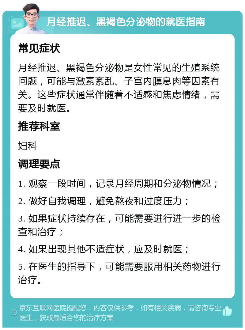 月经推迟、黑褐色分泌物的就医指南 常见症状 月经推迟、黑褐色分泌物是女性常见的生殖系统问题，可能与激素紊乱、子宫内膜息肉等因素有关。这些症状通常伴随着不适感和焦虑情绪，需要及时就医。 推荐科室 妇科 调理要点 1. 观察一段时间，记录月经周期和分泌物情况； 2. 做好自我调理，避免熬夜和过度压力； 3. 如果症状持续存在，可能需要进行进一步的检查和治疗； 4. 如果出现其他不适症状，应及时就医； 5. 在医生的指导下，可能需要服用相关药物进行治疗。