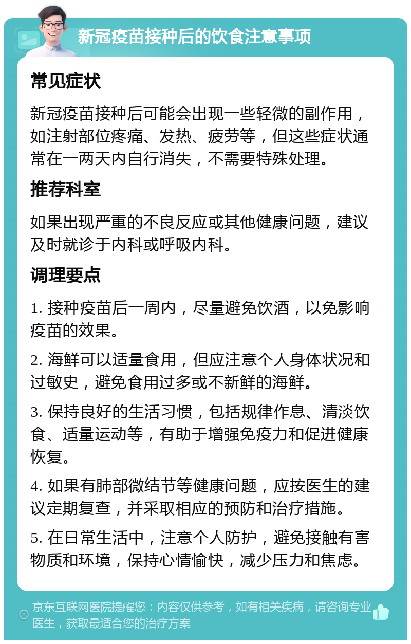 新冠疫苗接种后的饮食注意事项 常见症状 新冠疫苗接种后可能会出现一些轻微的副作用，如注射部位疼痛、发热、疲劳等，但这些症状通常在一两天内自行消失，不需要特殊处理。 推荐科室 如果出现严重的不良反应或其他健康问题，建议及时就诊于内科或呼吸内科。 调理要点 1. 接种疫苗后一周内，尽量避免饮酒，以免影响疫苗的效果。 2. 海鲜可以适量食用，但应注意个人身体状况和过敏史，避免食用过多或不新鲜的海鲜。 3. 保持良好的生活习惯，包括规律作息、清淡饮食、适量运动等，有助于增强免疫力和促进健康恢复。 4. 如果有肺部微结节等健康问题，应按医生的建议定期复查，并采取相应的预防和治疗措施。 5. 在日常生活中，注意个人防护，避免接触有害物质和环境，保持心情愉快，减少压力和焦虑。