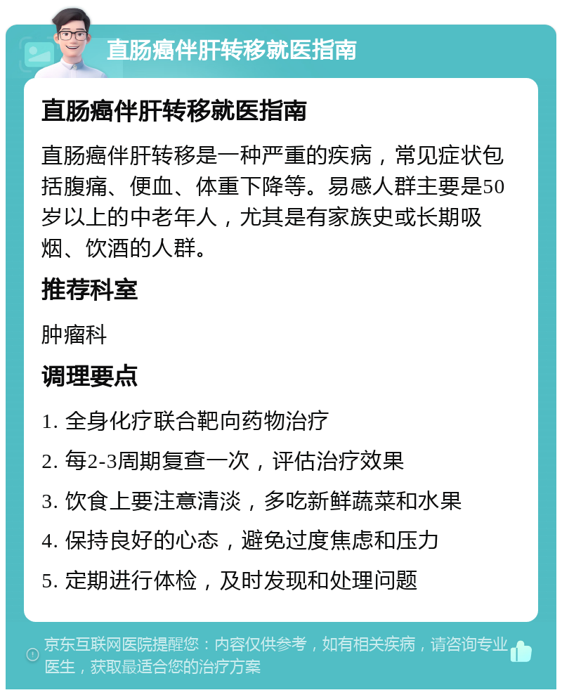 直肠癌伴肝转移就医指南 直肠癌伴肝转移就医指南 直肠癌伴肝转移是一种严重的疾病，常见症状包括腹痛、便血、体重下降等。易感人群主要是50岁以上的中老年人，尤其是有家族史或长期吸烟、饮酒的人群。 推荐科室 肿瘤科 调理要点 1. 全身化疗联合靶向药物治疗 2. 每2-3周期复查一次，评估治疗效果 3. 饮食上要注意清淡，多吃新鲜蔬菜和水果 4. 保持良好的心态，避免过度焦虑和压力 5. 定期进行体检，及时发现和处理问题