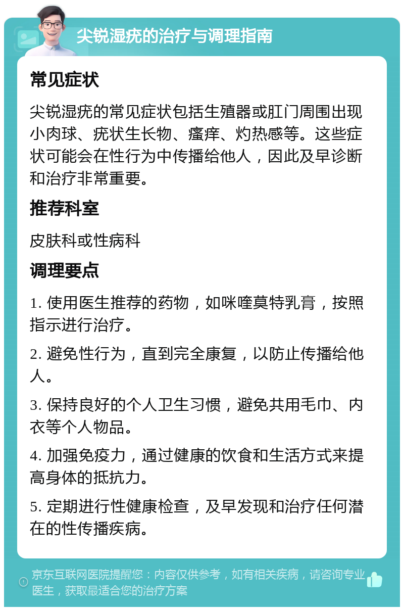 尖锐湿疣的治疗与调理指南 常见症状 尖锐湿疣的常见症状包括生殖器或肛门周围出现小肉球、疣状生长物、瘙痒、灼热感等。这些症状可能会在性行为中传播给他人，因此及早诊断和治疗非常重要。 推荐科室 皮肤科或性病科 调理要点 1. 使用医生推荐的药物，如咪喹莫特乳膏，按照指示进行治疗。 2. 避免性行为，直到完全康复，以防止传播给他人。 3. 保持良好的个人卫生习惯，避免共用毛巾、内衣等个人物品。 4. 加强免疫力，通过健康的饮食和生活方式来提高身体的抵抗力。 5. 定期进行性健康检查，及早发现和治疗任何潜在的性传播疾病。