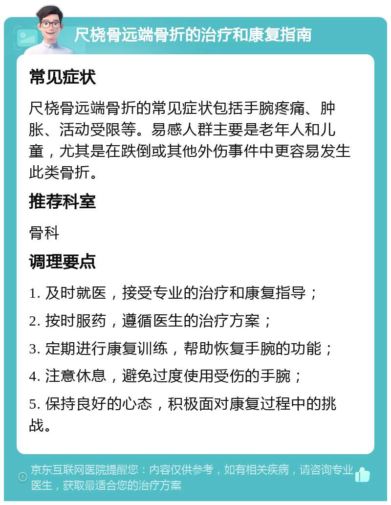 尺桡骨远端骨折的治疗和康复指南 常见症状 尺桡骨远端骨折的常见症状包括手腕疼痛、肿胀、活动受限等。易感人群主要是老年人和儿童，尤其是在跌倒或其他外伤事件中更容易发生此类骨折。 推荐科室 骨科 调理要点 1. 及时就医，接受专业的治疗和康复指导； 2. 按时服药，遵循医生的治疗方案； 3. 定期进行康复训练，帮助恢复手腕的功能； 4. 注意休息，避免过度使用受伤的手腕； 5. 保持良好的心态，积极面对康复过程中的挑战。