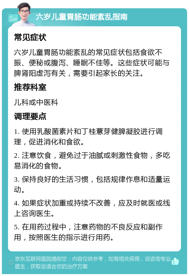 六岁儿童胃肠功能紊乱指南 常见症状 六岁儿童胃肠功能紊乱的常见症状包括食欲不振、便秘或腹泻、睡眠不佳等。这些症状可能与脾肾阳虚泻有关，需要引起家长的关注。 推荐科室 儿科或中医科 调理要点 1. 使用乳酸菌素片和丁桂薏芽健脾凝胶进行调理，促进消化和食欲。 2. 注意饮食，避免过于油腻或刺激性食物，多吃易消化的食物。 3. 保持良好的生活习惯，包括规律作息和适量运动。 4. 如果症状加重或持续不改善，应及时就医或线上咨询医生。 5. 在用药过程中，注意药物的不良反应和副作用，按照医生的指示进行用药。