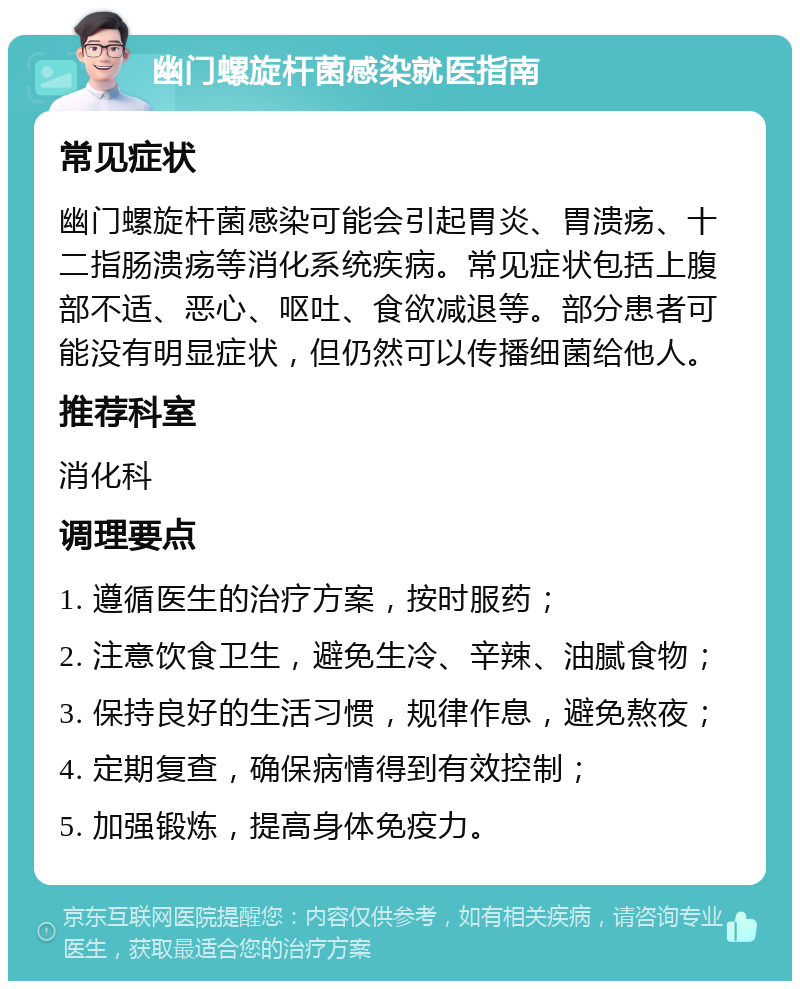 幽门螺旋杆菌感染就医指南 常见症状 幽门螺旋杆菌感染可能会引起胃炎、胃溃疡、十二指肠溃疡等消化系统疾病。常见症状包括上腹部不适、恶心、呕吐、食欲减退等。部分患者可能没有明显症状，但仍然可以传播细菌给他人。 推荐科室 消化科 调理要点 1. 遵循医生的治疗方案，按时服药； 2. 注意饮食卫生，避免生冷、辛辣、油腻食物； 3. 保持良好的生活习惯，规律作息，避免熬夜； 4. 定期复查，确保病情得到有效控制； 5. 加强锻炼，提高身体免疫力。