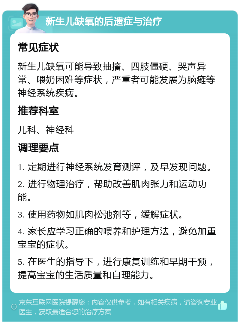 新生儿缺氧的后遗症与治疗 常见症状 新生儿缺氧可能导致抽搐、四肢僵硬、哭声异常、喂奶困难等症状，严重者可能发展为脑瘫等神经系统疾病。 推荐科室 儿科、神经科 调理要点 1. 定期进行神经系统发育测评，及早发现问题。 2. 进行物理治疗，帮助改善肌肉张力和运动功能。 3. 使用药物如肌肉松弛剂等，缓解症状。 4. 家长应学习正确的喂养和护理方法，避免加重宝宝的症状。 5. 在医生的指导下，进行康复训练和早期干预，提高宝宝的生活质量和自理能力。