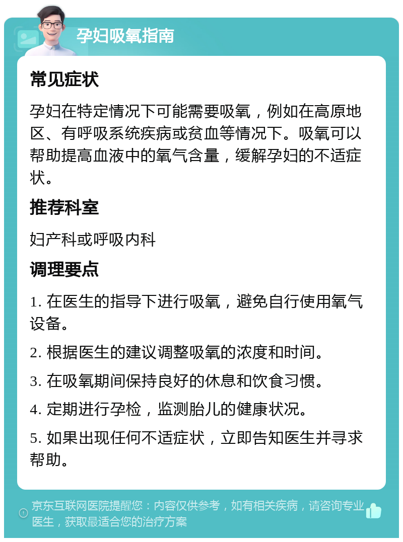 孕妇吸氧指南 常见症状 孕妇在特定情况下可能需要吸氧，例如在高原地区、有呼吸系统疾病或贫血等情况下。吸氧可以帮助提高血液中的氧气含量，缓解孕妇的不适症状。 推荐科室 妇产科或呼吸内科 调理要点 1. 在医生的指导下进行吸氧，避免自行使用氧气设备。 2. 根据医生的建议调整吸氧的浓度和时间。 3. 在吸氧期间保持良好的休息和饮食习惯。 4. 定期进行孕检，监测胎儿的健康状况。 5. 如果出现任何不适症状，立即告知医生并寻求帮助。