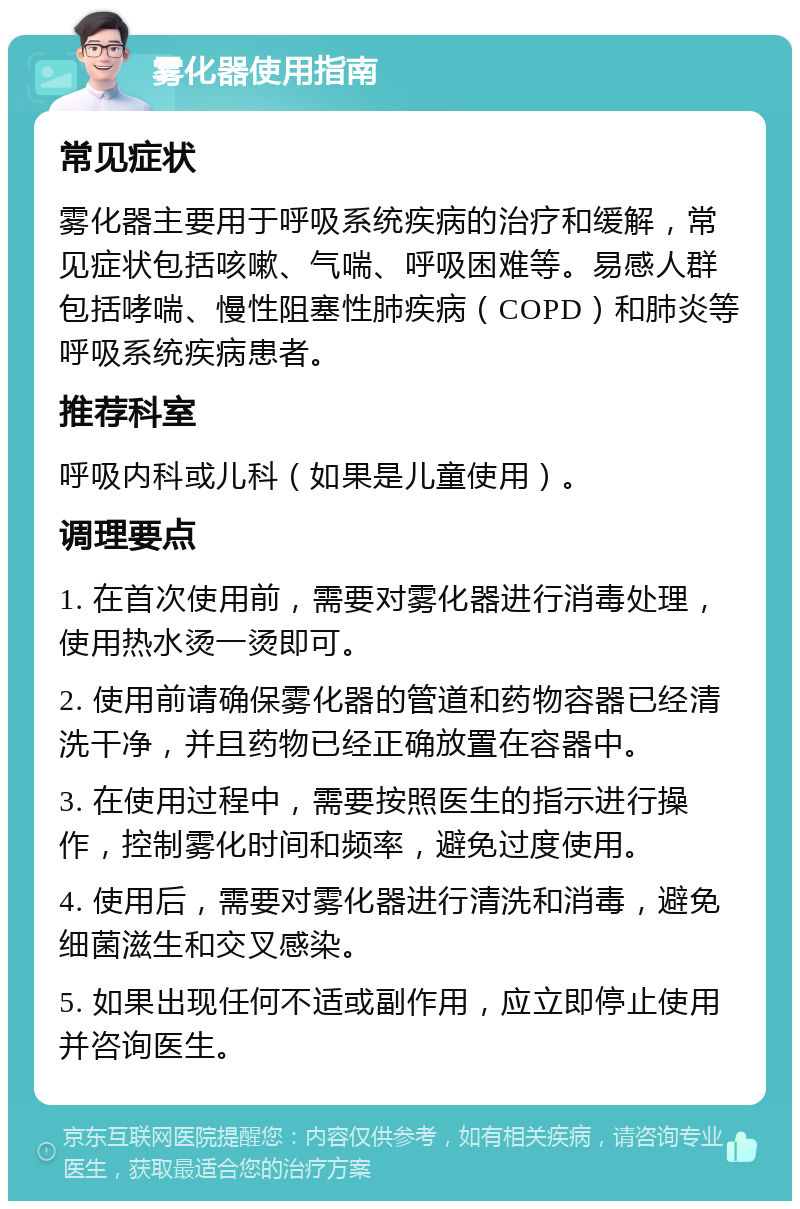 雾化器使用指南 常见症状 雾化器主要用于呼吸系统疾病的治疗和缓解，常见症状包括咳嗽、气喘、呼吸困难等。易感人群包括哮喘、慢性阻塞性肺疾病（COPD）和肺炎等呼吸系统疾病患者。 推荐科室 呼吸内科或儿科（如果是儿童使用）。 调理要点 1. 在首次使用前，需要对雾化器进行消毒处理，使用热水烫一烫即可。 2. 使用前请确保雾化器的管道和药物容器已经清洗干净，并且药物已经正确放置在容器中。 3. 在使用过程中，需要按照医生的指示进行操作，控制雾化时间和频率，避免过度使用。 4. 使用后，需要对雾化器进行清洗和消毒，避免细菌滋生和交叉感染。 5. 如果出现任何不适或副作用，应立即停止使用并咨询医生。