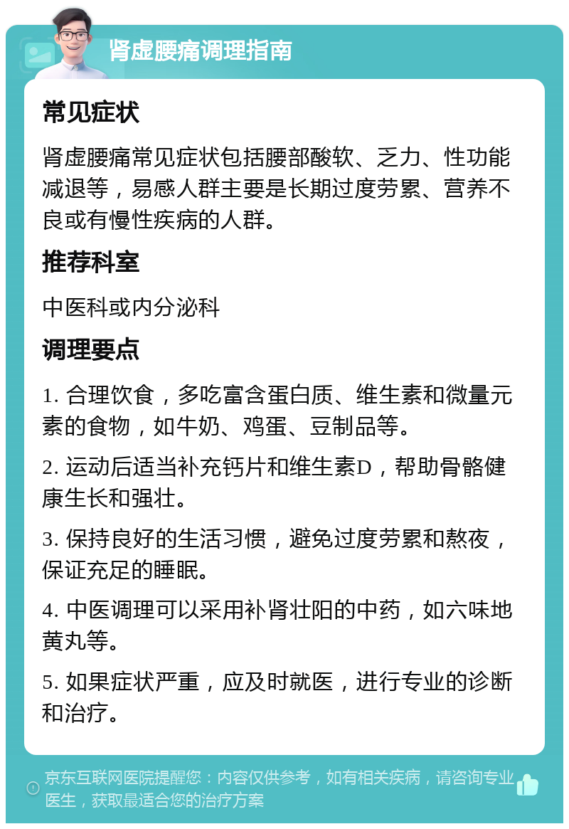 肾虚腰痛调理指南 常见症状 肾虚腰痛常见症状包括腰部酸软、乏力、性功能减退等，易感人群主要是长期过度劳累、营养不良或有慢性疾病的人群。 推荐科室 中医科或内分泌科 调理要点 1. 合理饮食，多吃富含蛋白质、维生素和微量元素的食物，如牛奶、鸡蛋、豆制品等。 2. 运动后适当补充钙片和维生素D，帮助骨骼健康生长和强壮。 3. 保持良好的生活习惯，避免过度劳累和熬夜，保证充足的睡眠。 4. 中医调理可以采用补肾壮阳的中药，如六味地黄丸等。 5. 如果症状严重，应及时就医，进行专业的诊断和治疗。