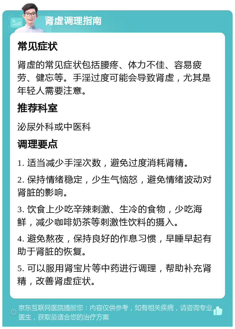 肾虚调理指南 常见症状 肾虚的常见症状包括腰疼、体力不佳、容易疲劳、健忘等。手淫过度可能会导致肾虚，尤其是年轻人需要注意。 推荐科室 泌尿外科或中医科 调理要点 1. 适当减少手淫次数，避免过度消耗肾精。 2. 保持情绪稳定，少生气恼怒，避免情绪波动对肾脏的影响。 3. 饮食上少吃辛辣刺激、生冷的食物，少吃海鲜，减少咖啡奶茶等刺激性饮料的摄入。 4. 避免熬夜，保持良好的作息习惯，早睡早起有助于肾脏的恢复。 5. 可以服用肾宝片等中药进行调理，帮助补充肾精，改善肾虚症状。