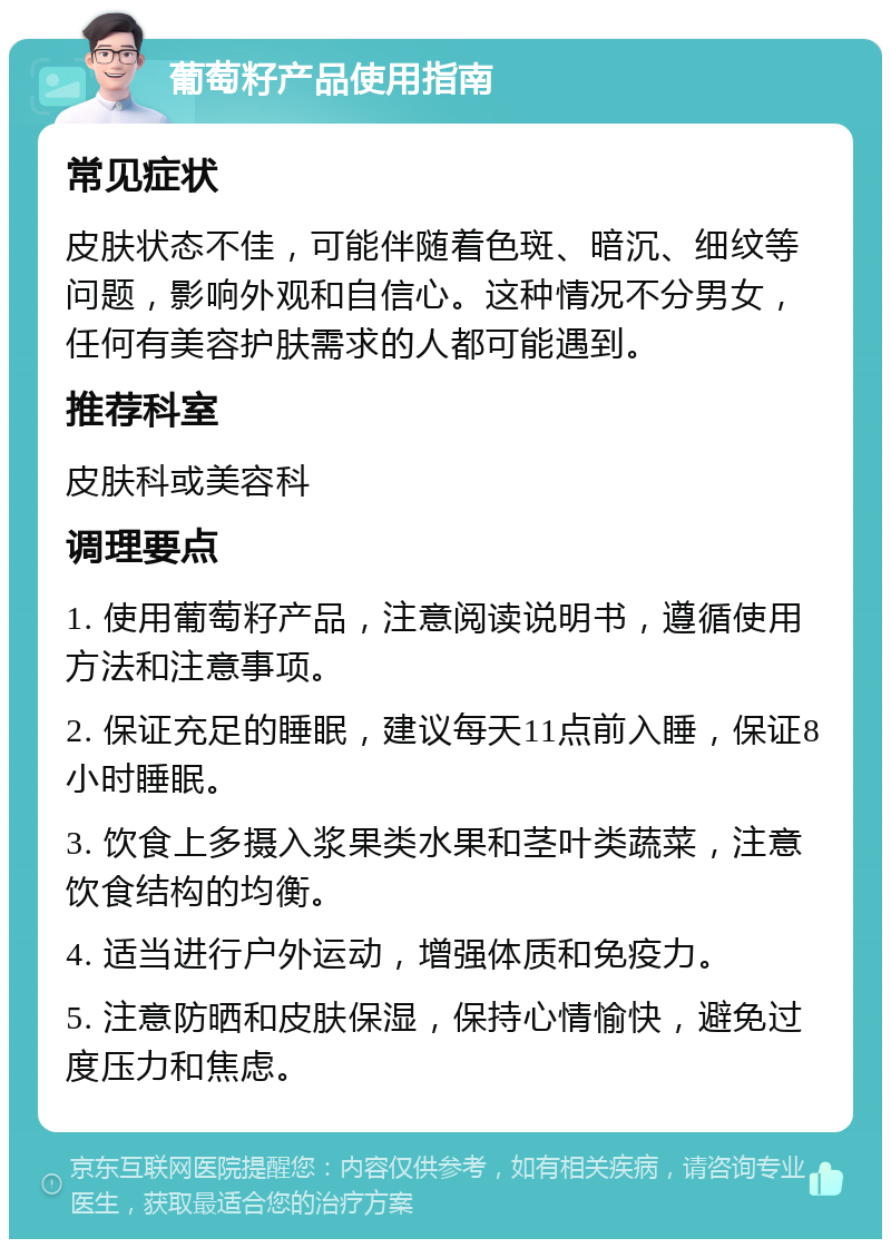 葡萄籽产品使用指南 常见症状 皮肤状态不佳，可能伴随着色斑、暗沉、细纹等问题，影响外观和自信心。这种情况不分男女，任何有美容护肤需求的人都可能遇到。 推荐科室 皮肤科或美容科 调理要点 1. 使用葡萄籽产品，注意阅读说明书，遵循使用方法和注意事项。 2. 保证充足的睡眠，建议每天11点前入睡，保证8小时睡眠。 3. 饮食上多摄入浆果类水果和茎叶类蔬菜，注意饮食结构的均衡。 4. 适当进行户外运动，增强体质和免疫力。 5. 注意防晒和皮肤保湿，保持心情愉快，避免过度压力和焦虑。