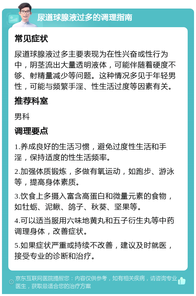 尿道球腺液过多的调理指南 常见症状 尿道球腺液过多主要表现为在性兴奋或性行为中，阴茎流出大量透明液体，可能伴随着硬度不够、射精量减少等问题。这种情况多见于年轻男性，可能与频繁手淫、性生活过度等因素有关。 推荐科室 男科 调理要点 1.养成良好的生活习惯，避免过度性生活和手淫，保持适度的性生活频率。 2.加强体质锻炼，多做有氧运动，如跑步、游泳等，提高身体素质。 3.饮食上多摄入富含高蛋白和微量元素的食物，如牡蛎、泥鳅、鸽子、秋葵、坚果等。 4.可以适当服用六味地黄丸和五子衍生丸等中药调理身体，改善症状。 5.如果症状严重或持续不改善，建议及时就医，接受专业的诊断和治疗。