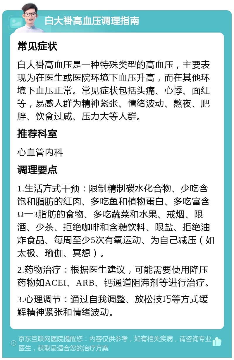 白大褂高血压调理指南 常见症状 白大褂高血压是一种特殊类型的高血压，主要表现为在医生或医院环境下血压升高，而在其他环境下血压正常。常见症状包括头痛、心悸、面红等，易感人群为精神紧张、情绪波动、熬夜、肥胖、饮食过咸、压力大等人群。 推荐科室 心血管内科 调理要点 1.生活方式干预：限制精制碳水化合物、少吃含饱和脂肪的红肉、多吃鱼和植物蛋白、多吃富含Ω一3脂肪的食物、多吃蔬菜和水果、戒烟、限酒、少茶、拒绝咖啡和含糖饮料、限盐、拒绝油炸食品、每周至少5次有氧运动、为自己减压（如太极、瑜伽、冥想）。 2.药物治疗：根据医生建议，可能需要使用降压药物如ACEI、ARB、钙通道阻滞剂等进行治疗。 3.心理调节：通过自我调整、放松技巧等方式缓解精神紧张和情绪波动。