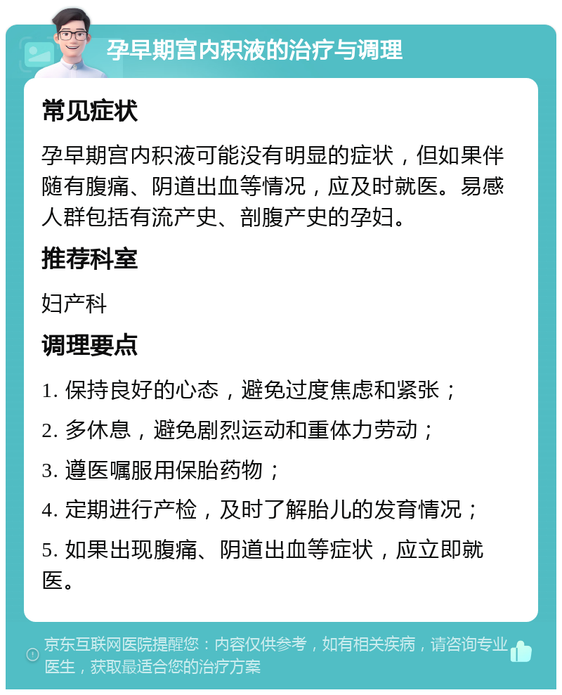 孕早期宫内积液的治疗与调理 常见症状 孕早期宫内积液可能没有明显的症状，但如果伴随有腹痛、阴道出血等情况，应及时就医。易感人群包括有流产史、剖腹产史的孕妇。 推荐科室 妇产科 调理要点 1. 保持良好的心态，避免过度焦虑和紧张； 2. 多休息，避免剧烈运动和重体力劳动； 3. 遵医嘱服用保胎药物； 4. 定期进行产检，及时了解胎儿的发育情况； 5. 如果出现腹痛、阴道出血等症状，应立即就医。