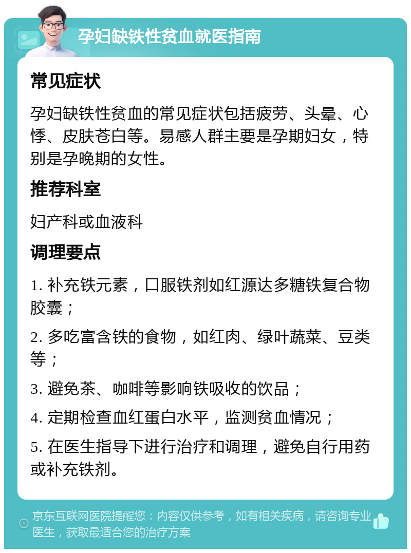 孕妇缺铁性贫血就医指南 常见症状 孕妇缺铁性贫血的常见症状包括疲劳、头晕、心悸、皮肤苍白等。易感人群主要是孕期妇女，特别是孕晚期的女性。 推荐科室 妇产科或血液科 调理要点 1. 补充铁元素，口服铁剂如红源达多糖铁复合物胶囊； 2. 多吃富含铁的食物，如红肉、绿叶蔬菜、豆类等； 3. 避免茶、咖啡等影响铁吸收的饮品； 4. 定期检查血红蛋白水平，监测贫血情况； 5. 在医生指导下进行治疗和调理，避免自行用药或补充铁剂。